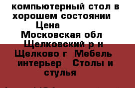 компьютерный стол в хорошем состоянии › Цена ­ 1 000 - Московская обл., Щелковский р-н, Щелково г. Мебель, интерьер » Столы и стулья   